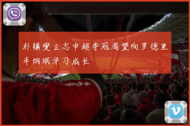 朴镇燮立志中超夺冠渴望向罗德里辛炯珉学习成长