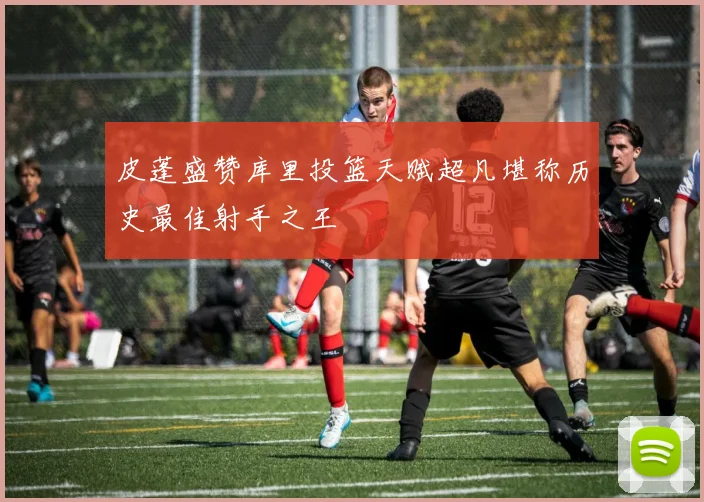 皮蓬盛赞库里投篮天赋超凡堪称历史最佳射手之王