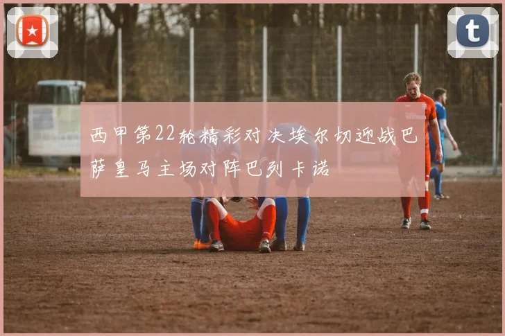 西甲第22轮精彩对决埃尔切迎战巴萨皇马主场对阵巴列卡诺