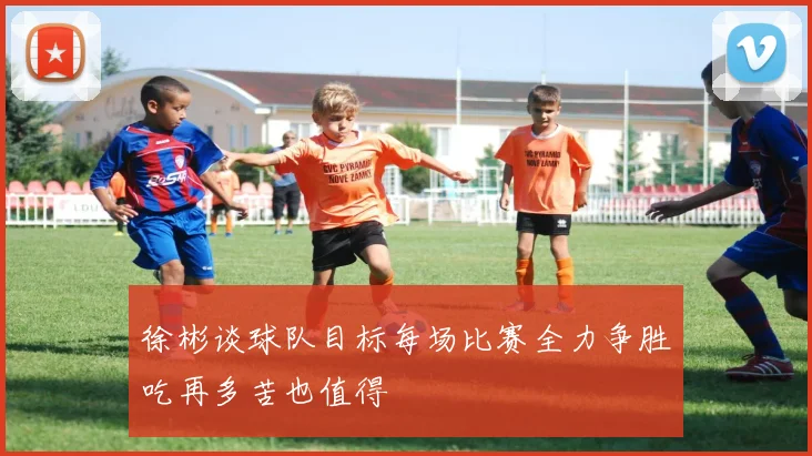 徐彬谈球队目标每场比赛全力争胜吃再多苦也值得