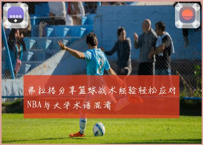 弗拉格分享篮球战术经验轻松应对NBA与大学术语混淆