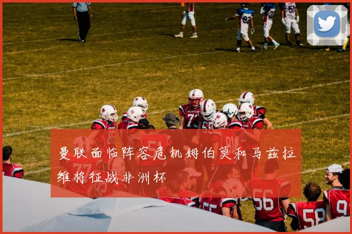 曼联面临阵容危机姆伯莫和马兹拉维将征战非洲杯