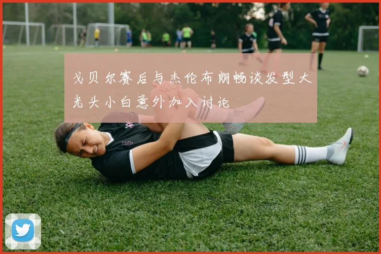 戈贝尔赛后与杰伦布朗畅谈发型大光头小白意外加入讨论