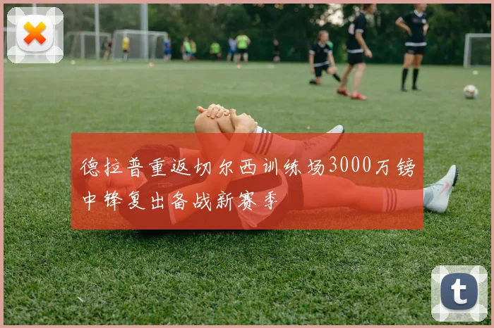 德拉普重返切尔西训练场3000万镑中锋复出备战新赛季