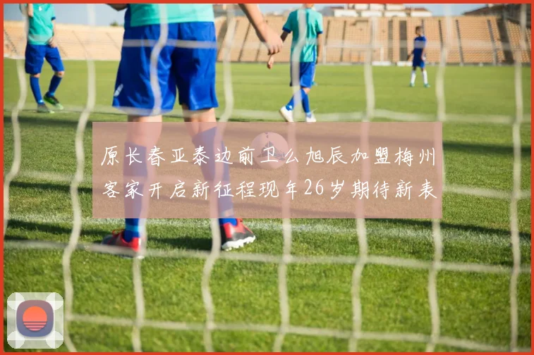 原长春亚泰边前卫么旭辰加盟梅州客家开启新征程现年26岁期待新表现