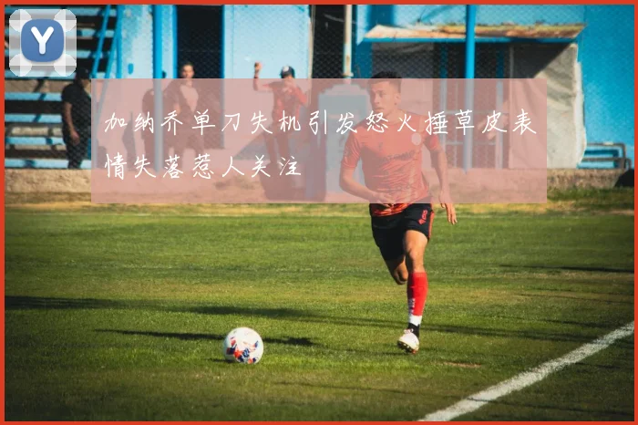 加纳乔单刀失机引发怒火捶草皮表情失落惹人关注