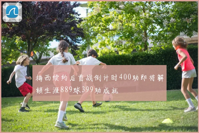 梅西续约后首战倒计时400助即将解锁生涯889球399助成就