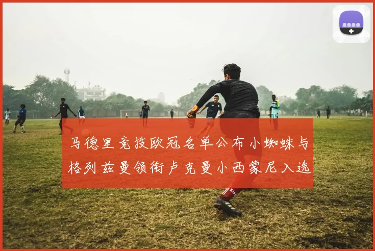 马德里竞技欧冠名单公布小蜘蛛与格列兹曼领衔卢克曼小西蒙尼入选