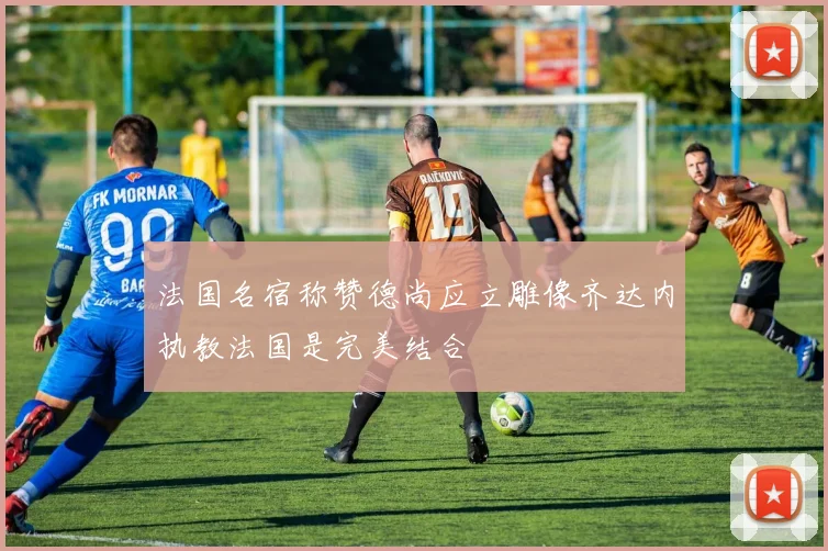 法国名宿称赞德尚应立雕像齐达内执教法国是完美结合