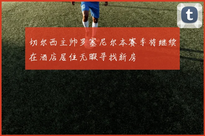 切尔西主帅罗塞尼尔本赛季将继续在酒店居住无暇寻找新房