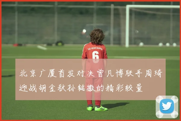 北京广厦首发对决曾凡博联手周琦迎战胡金秋孙铭徽的精彩较量