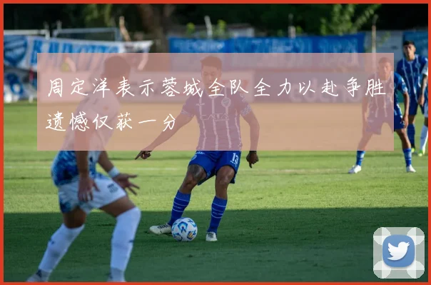 周定洋表示蓉城全队全力以赴争胜遗憾仅获一分
