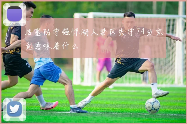 活塞防守强悍湖人禁区失守74分究竟意味着什么