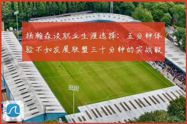 杨瀚森谈职业生涯选择：五分钟体验不如发展联盟三十分钟的实战锻炼