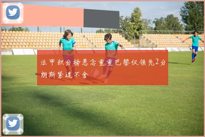 法甲积分榜悬念重重巴黎仅领先2分朗斯紧追不舍
