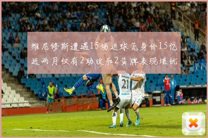 维尼修斯遭遇15场进球荒身价15亿近两月仅有2助攻和2黄牌表现堪忧