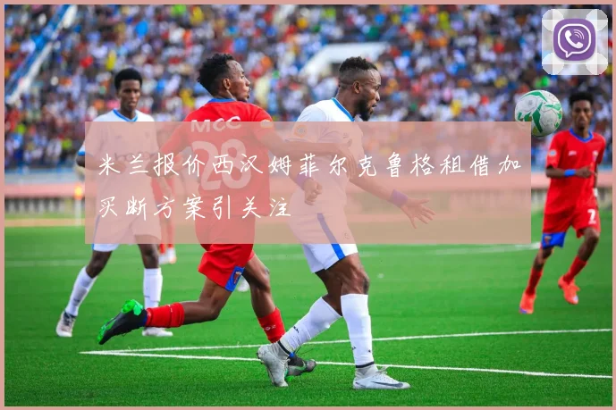 米兰报价西汉姆菲尔克鲁格租借加买断方案引关注