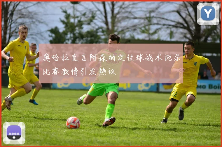 奥哈拉直言阿森纳定位球战术扼杀比赛激情引发热议