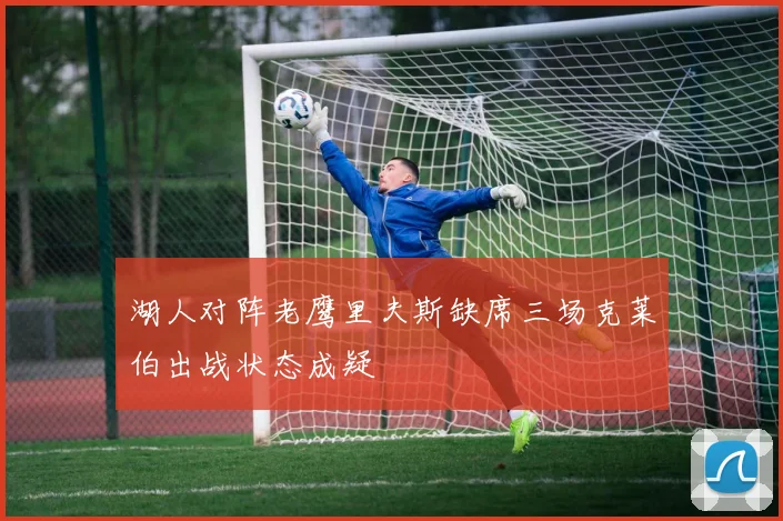 湖人对阵老鹰里夫斯缺席三场克莱伯出战状态成疑