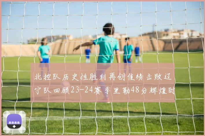 北控队历史性胜利再创佳绩击败辽宁队回顾23-24赛季里勒48分辉煌时刻